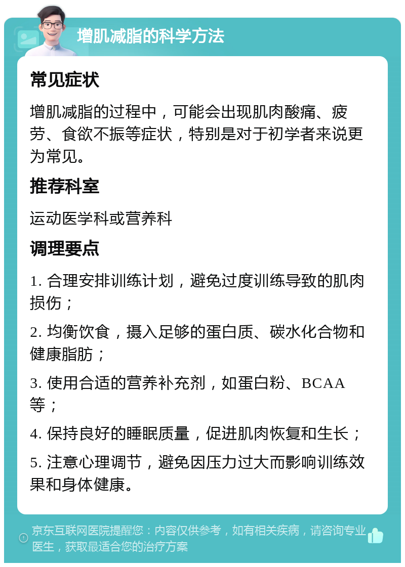 增肌减脂的科学方法 常见症状 增肌减脂的过程中，可能会出现肌肉酸痛、疲劳、食欲不振等症状，特别是对于初学者来说更为常见。 推荐科室 运动医学科或营养科 调理要点 1. 合理安排训练计划，避免过度训练导致的肌肉损伤； 2. 均衡饮食，摄入足够的蛋白质、碳水化合物和健康脂肪； 3. 使用合适的营养补充剂，如蛋白粉、BCAA等； 4. 保持良好的睡眠质量，促进肌肉恢复和生长； 5. 注意心理调节，避免因压力过大而影响训练效果和身体健康。