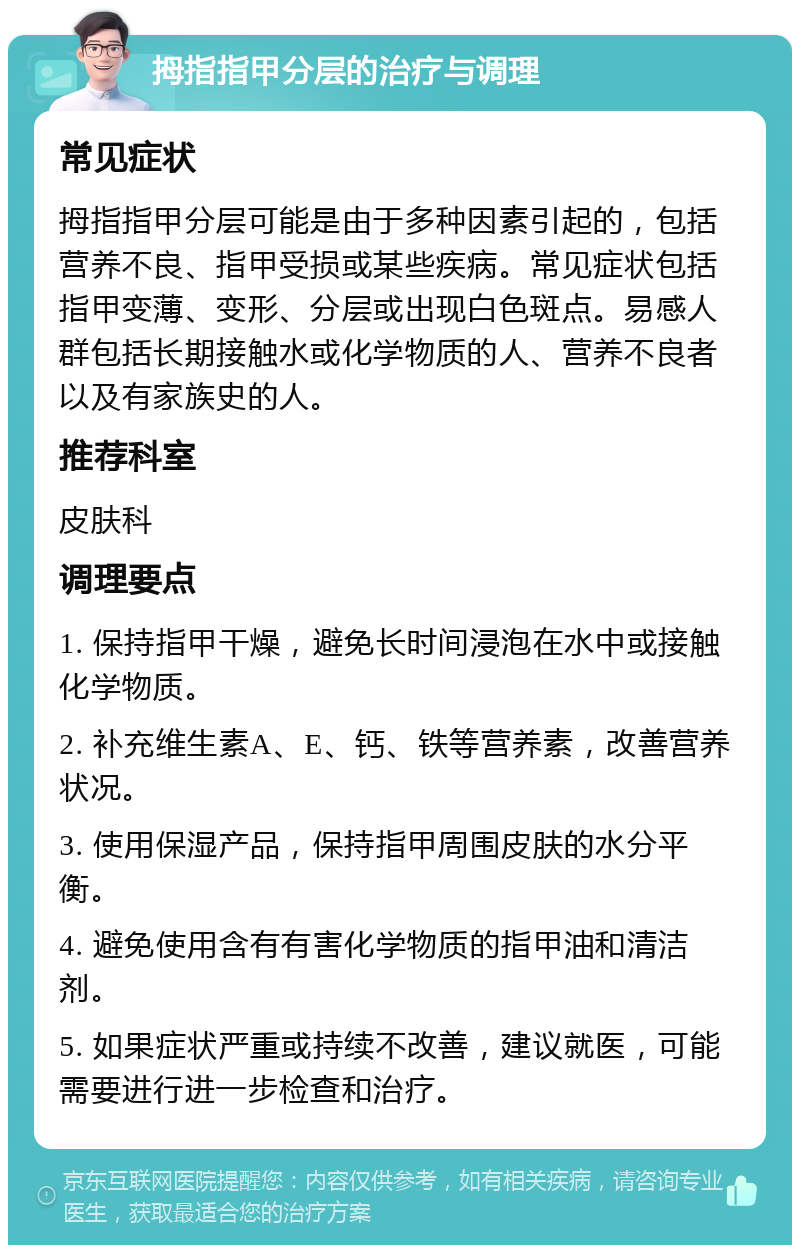 拇指指甲分层的治疗与调理 常见症状 拇指指甲分层可能是由于多种因素引起的，包括营养不良、指甲受损或某些疾病。常见症状包括指甲变薄、变形、分层或出现白色斑点。易感人群包括长期接触水或化学物质的人、营养不良者以及有家族史的人。 推荐科室 皮肤科 调理要点 1. 保持指甲干燥，避免长时间浸泡在水中或接触化学物质。 2. 补充维生素A、E、钙、铁等营养素，改善营养状况。 3. 使用保湿产品，保持指甲周围皮肤的水分平衡。 4. 避免使用含有有害化学物质的指甲油和清洁剂。 5. 如果症状严重或持续不改善，建议就医，可能需要进行进一步检查和治疗。