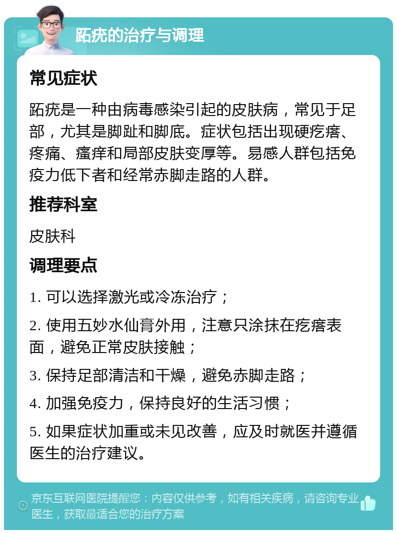 跖疣的治疗与调理 常见症状 跖疣是一种由病毒感染引起的皮肤病，常见于足部，尤其是脚趾和脚底。症状包括出现硬疙瘩、疼痛、瘙痒和局部皮肤变厚等。易感人群包括免疫力低下者和经常赤脚走路的人群。 推荐科室 皮肤科 调理要点 1. 可以选择激光或冷冻治疗； 2. 使用五妙水仙膏外用，注意只涂抹在疙瘩表面，避免正常皮肤接触； 3. 保持足部清洁和干燥，避免赤脚走路； 4. 加强免疫力，保持良好的生活习惯； 5. 如果症状加重或未见改善，应及时就医并遵循医生的治疗建议。