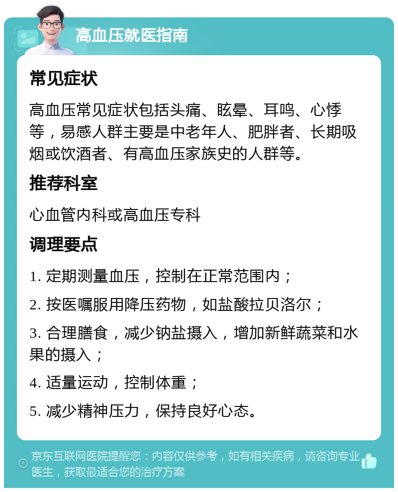 高血压就医指南 常见症状 高血压常见症状包括头痛、眩晕、耳鸣、心悸等，易感人群主要是中老年人、肥胖者、长期吸烟或饮酒者、有高血压家族史的人群等。 推荐科室 心血管内科或高血压专科 调理要点 1. 定期测量血压，控制在正常范围内； 2. 按医嘱服用降压药物，如盐酸拉贝洛尔； 3. 合理膳食，减少钠盐摄入，增加新鲜蔬菜和水果的摄入； 4. 适量运动，控制体重； 5. 减少精神压力，保持良好心态。