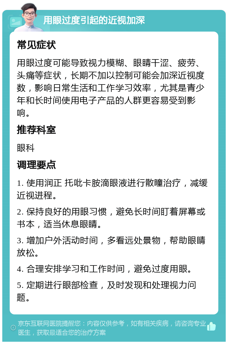 用眼过度引起的近视加深 常见症状 用眼过度可能导致视力模糊、眼睛干涩、疲劳、头痛等症状，长期不加以控制可能会加深近视度数，影响日常生活和工作学习效率，尤其是青少年和长时间使用电子产品的人群更容易受到影响。 推荐科室 眼科 调理要点 1. 使用润正 托吡卡胺滴眼液进行散瞳治疗，减缓近视进程。 2. 保持良好的用眼习惯，避免长时间盯着屏幕或书本，适当休息眼睛。 3. 增加户外活动时间，多看远处景物，帮助眼睛放松。 4. 合理安排学习和工作时间，避免过度用眼。 5. 定期进行眼部检查，及时发现和处理视力问题。