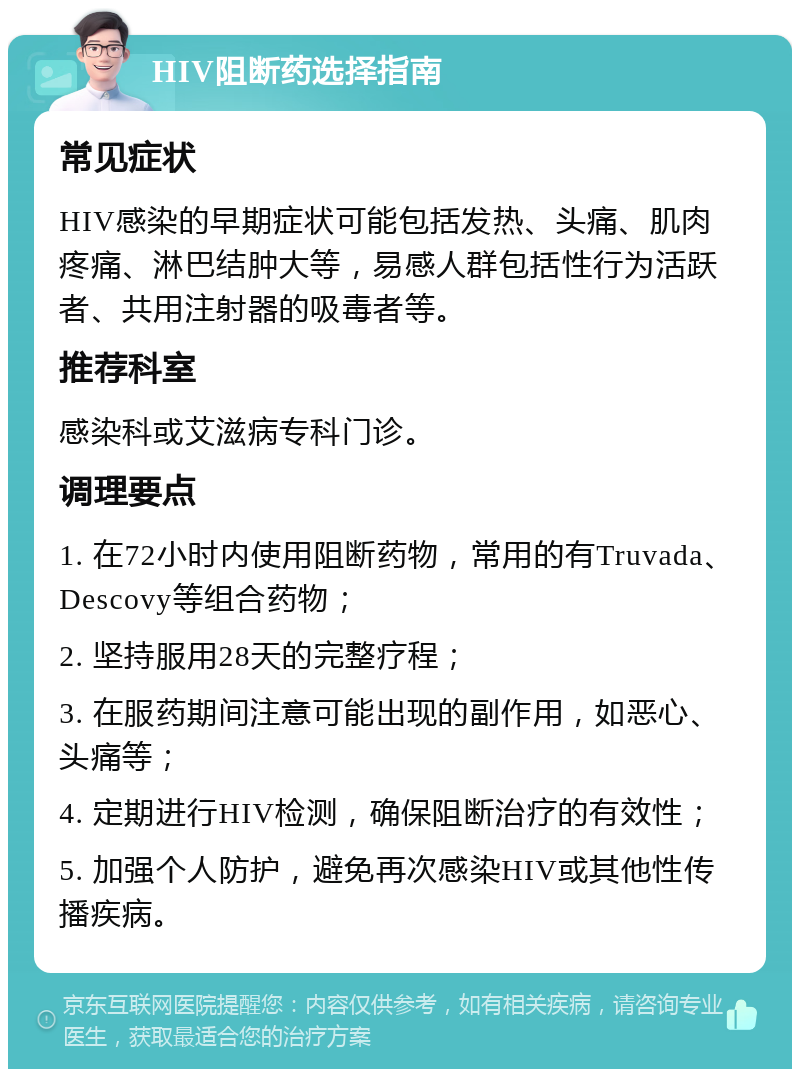 HIV阻断药选择指南 常见症状 HIV感染的早期症状可能包括发热、头痛、肌肉疼痛、淋巴结肿大等，易感人群包括性行为活跃者、共用注射器的吸毒者等。 推荐科室 感染科或艾滋病专科门诊。 调理要点 1. 在72小时内使用阻断药物，常用的有Truvada、Descovy等组合药物； 2. 坚持服用28天的完整疗程； 3. 在服药期间注意可能出现的副作用，如恶心、头痛等； 4. 定期进行HIV检测，确保阻断治疗的有效性； 5. 加强个人防护，避免再次感染HIV或其他性传播疾病。