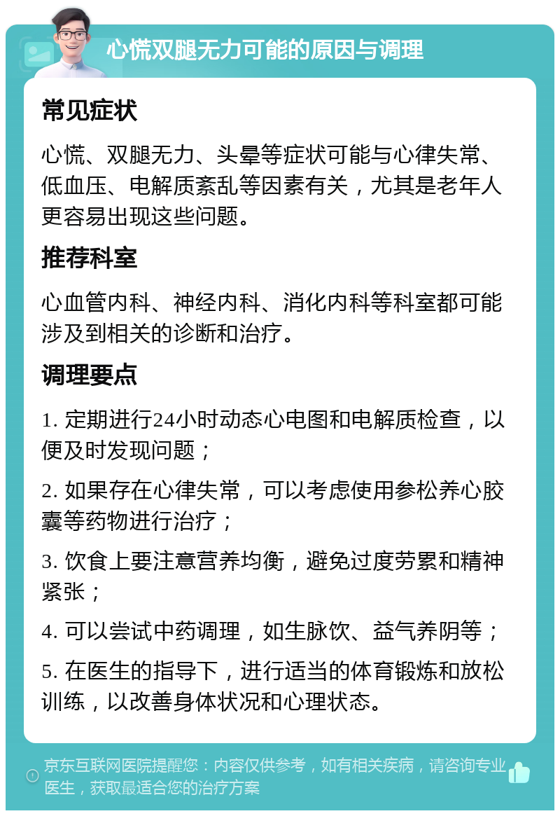 心慌双腿无力可能的原因与调理 常见症状 心慌、双腿无力、头晕等症状可能与心律失常、低血压、电解质紊乱等因素有关，尤其是老年人更容易出现这些问题。 推荐科室 心血管内科、神经内科、消化内科等科室都可能涉及到相关的诊断和治疗。 调理要点 1. 定期进行24小时动态心电图和电解质检查，以便及时发现问题； 2. 如果存在心律失常，可以考虑使用参松养心胶囊等药物进行治疗； 3. 饮食上要注意营养均衡，避免过度劳累和精神紧张； 4. 可以尝试中药调理，如生脉饮、益气养阴等； 5. 在医生的指导下，进行适当的体育锻炼和放松训练，以改善身体状况和心理状态。