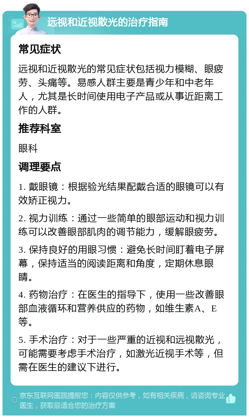 远视和近视散光的治疗指南 常见症状 远视和近视散光的常见症状包括视力模糊、眼疲劳、头痛等。易感人群主要是青少年和中老年人，尤其是长时间使用电子产品或从事近距离工作的人群。 推荐科室 眼科 调理要点 1. 戴眼镜：根据验光结果配戴合适的眼镜可以有效矫正视力。 2. 视力训练：通过一些简单的眼部运动和视力训练可以改善眼部肌肉的调节能力，缓解眼疲劳。 3. 保持良好的用眼习惯：避免长时间盯着电子屏幕，保持适当的阅读距离和角度，定期休息眼睛。 4. 药物治疗：在医生的指导下，使用一些改善眼部血液循环和营养供应的药物，如维生素A、E等。 5. 手术治疗：对于一些严重的近视和远视散光，可能需要考虑手术治疗，如激光近视手术等，但需在医生的建议下进行。