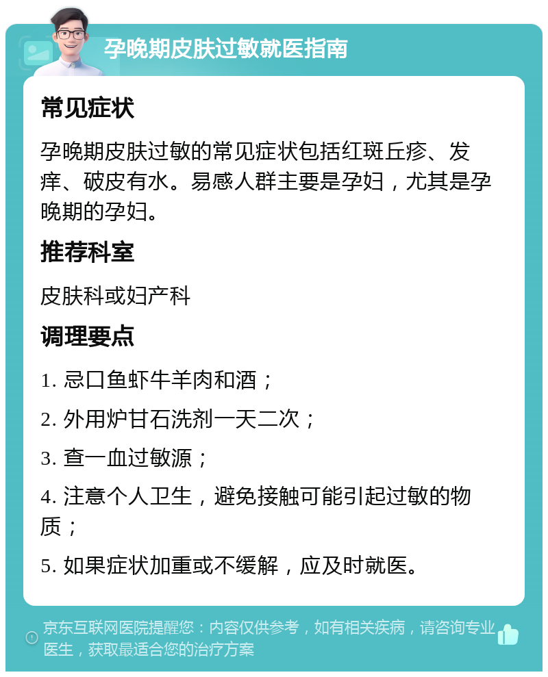 孕晚期皮肤过敏就医指南 常见症状 孕晚期皮肤过敏的常见症状包括红斑丘疹、发痒、破皮有水。易感人群主要是孕妇，尤其是孕晚期的孕妇。 推荐科室 皮肤科或妇产科 调理要点 1. 忌口鱼虾牛羊肉和酒； 2. 外用炉甘石洗剂一天二次； 3. 查一血过敏源； 4. 注意个人卫生，避免接触可能引起过敏的物质； 5. 如果症状加重或不缓解，应及时就医。