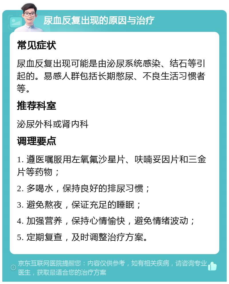 尿血反复出现的原因与治疗 常见症状 尿血反复出现可能是由泌尿系统感染、结石等引起的。易感人群包括长期憋尿、不良生活习惯者等。 推荐科室 泌尿外科或肾内科 调理要点 1. 遵医嘱服用左氧氟沙星片、呋喃妥因片和三金片等药物； 2. 多喝水，保持良好的排尿习惯； 3. 避免熬夜，保证充足的睡眠； 4. 加强营养，保持心情愉快，避免情绪波动； 5. 定期复查，及时调整治疗方案。