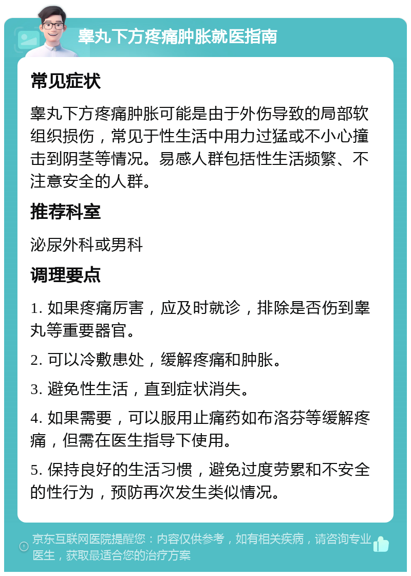 睾丸下方疼痛肿胀就医指南 常见症状 睾丸下方疼痛肿胀可能是由于外伤导致的局部软组织损伤，常见于性生活中用力过猛或不小心撞击到阴茎等情况。易感人群包括性生活频繁、不注意安全的人群。 推荐科室 泌尿外科或男科 调理要点 1. 如果疼痛厉害，应及时就诊，排除是否伤到睾丸等重要器官。 2. 可以冷敷患处，缓解疼痛和肿胀。 3. 避免性生活，直到症状消失。 4. 如果需要，可以服用止痛药如布洛芬等缓解疼痛，但需在医生指导下使用。 5. 保持良好的生活习惯，避免过度劳累和不安全的性行为，预防再次发生类似情况。