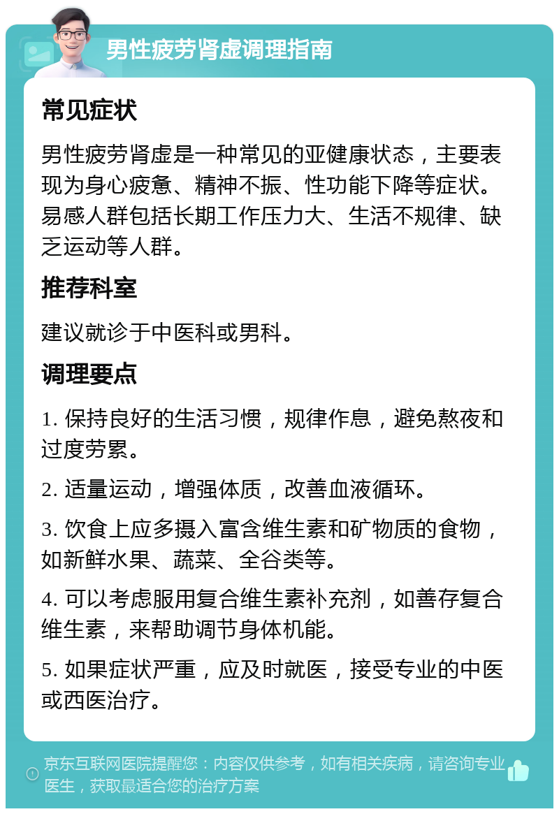 男性疲劳肾虚调理指南 常见症状 男性疲劳肾虚是一种常见的亚健康状态，主要表现为身心疲惫、精神不振、性功能下降等症状。易感人群包括长期工作压力大、生活不规律、缺乏运动等人群。 推荐科室 建议就诊于中医科或男科。 调理要点 1. 保持良好的生活习惯，规律作息，避免熬夜和过度劳累。 2. 适量运动，增强体质，改善血液循环。 3. 饮食上应多摄入富含维生素和矿物质的食物，如新鲜水果、蔬菜、全谷类等。 4. 可以考虑服用复合维生素补充剂，如善存复合维生素，来帮助调节身体机能。 5. 如果症状严重，应及时就医，接受专业的中医或西医治疗。