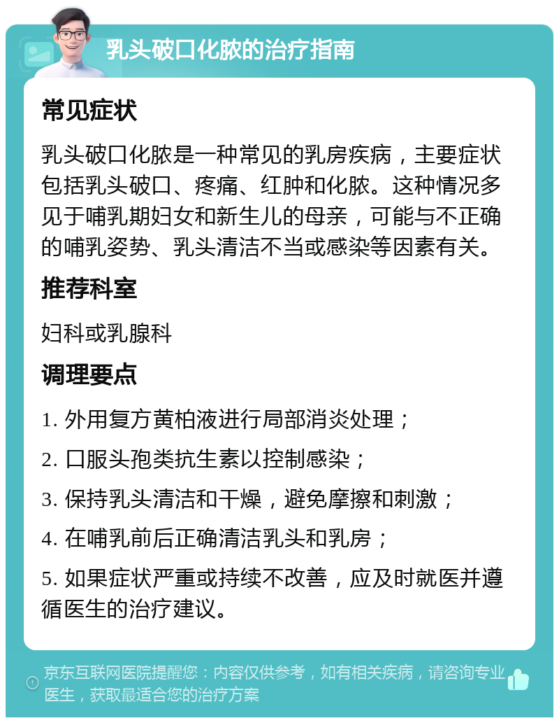 乳头破口化脓的治疗指南 常见症状 乳头破口化脓是一种常见的乳房疾病，主要症状包括乳头破口、疼痛、红肿和化脓。这种情况多见于哺乳期妇女和新生儿的母亲，可能与不正确的哺乳姿势、乳头清洁不当或感染等因素有关。 推荐科室 妇科或乳腺科 调理要点 1. 外用复方黄柏液进行局部消炎处理； 2. 口服头孢类抗生素以控制感染； 3. 保持乳头清洁和干燥，避免摩擦和刺激； 4. 在哺乳前后正确清洁乳头和乳房； 5. 如果症状严重或持续不改善，应及时就医并遵循医生的治疗建议。