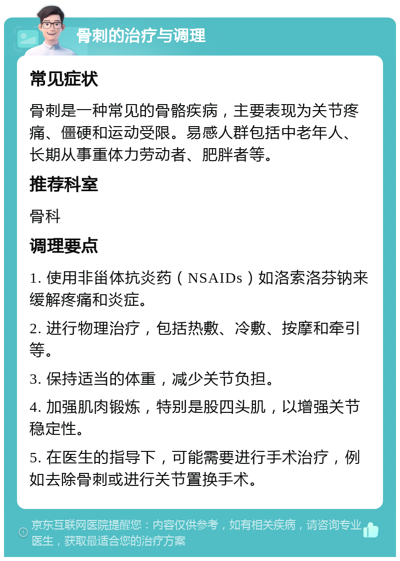 骨刺的治疗与调理 常见症状 骨刺是一种常见的骨骼疾病，主要表现为关节疼痛、僵硬和运动受限。易感人群包括中老年人、长期从事重体力劳动者、肥胖者等。 推荐科室 骨科 调理要点 1. 使用非甾体抗炎药（NSAIDs）如洛索洛芬钠来缓解疼痛和炎症。 2. 进行物理治疗，包括热敷、冷敷、按摩和牵引等。 3. 保持适当的体重，减少关节负担。 4. 加强肌肉锻炼，特别是股四头肌，以增强关节稳定性。 5. 在医生的指导下，可能需要进行手术治疗，例如去除骨刺或进行关节置换手术。