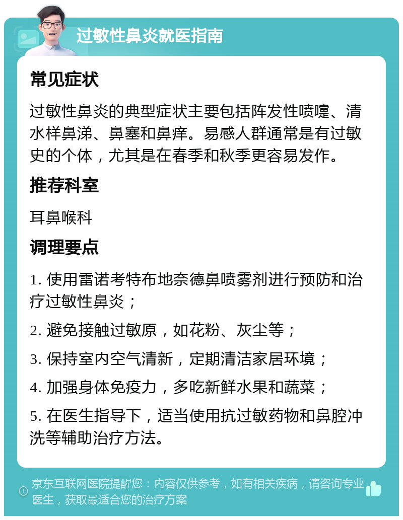 过敏性鼻炎就医指南 常见症状 过敏性鼻炎的典型症状主要包括阵发性喷嚏、清水样鼻涕、鼻塞和鼻痒。易感人群通常是有过敏史的个体，尤其是在春季和秋季更容易发作。 推荐科室 耳鼻喉科 调理要点 1. 使用雷诺考特布地奈德鼻喷雾剂进行预防和治疗过敏性鼻炎； 2. 避免接触过敏原，如花粉、灰尘等； 3. 保持室内空气清新，定期清洁家居环境； 4. 加强身体免疫力，多吃新鲜水果和蔬菜； 5. 在医生指导下，适当使用抗过敏药物和鼻腔冲洗等辅助治疗方法。