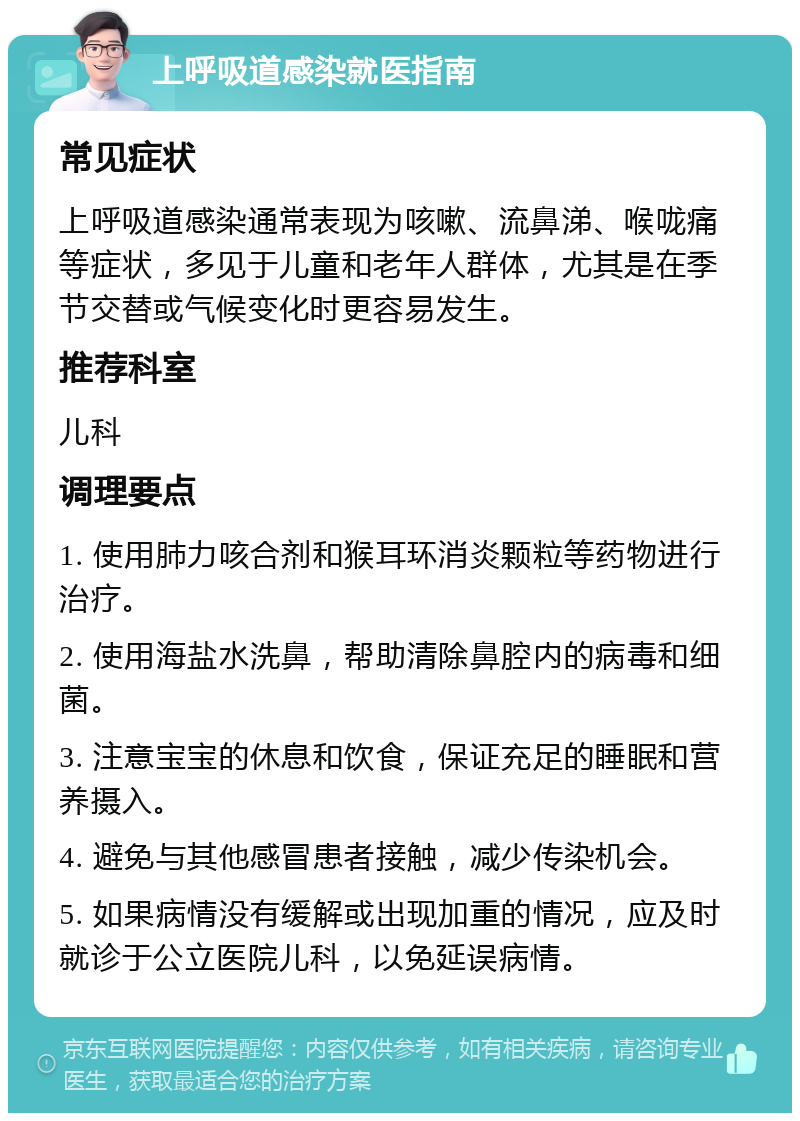 上呼吸道感染就医指南 常见症状 上呼吸道感染通常表现为咳嗽、流鼻涕、喉咙痛等症状，多见于儿童和老年人群体，尤其是在季节交替或气候变化时更容易发生。 推荐科室 儿科 调理要点 1. 使用肺力咳合剂和猴耳环消炎颗粒等药物进行治疗。 2. 使用海盐水洗鼻，帮助清除鼻腔内的病毒和细菌。 3. 注意宝宝的休息和饮食，保证充足的睡眠和营养摄入。 4. 避免与其他感冒患者接触，减少传染机会。 5. 如果病情没有缓解或出现加重的情况，应及时就诊于公立医院儿科，以免延误病情。