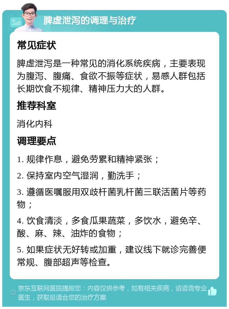 脾虚泄泻的调理与治疗 常见症状 脾虚泄泻是一种常见的消化系统疾病，主要表现为腹泻、腹痛、食欲不振等症状，易感人群包括长期饮食不规律、精神压力大的人群。 推荐科室 消化内科 调理要点 1. 规律作息，避免劳累和精神紧张； 2. 保持室内空气湿润，勤洗手； 3. 遵循医嘱服用双歧杆菌乳杆菌三联活菌片等药物； 4. 饮食清淡，多食瓜果蔬菜，多饮水，避免辛、酸、麻、辣、油炸的食物； 5. 如果症状无好转或加重，建议线下就诊完善便常规、腹部超声等检查。