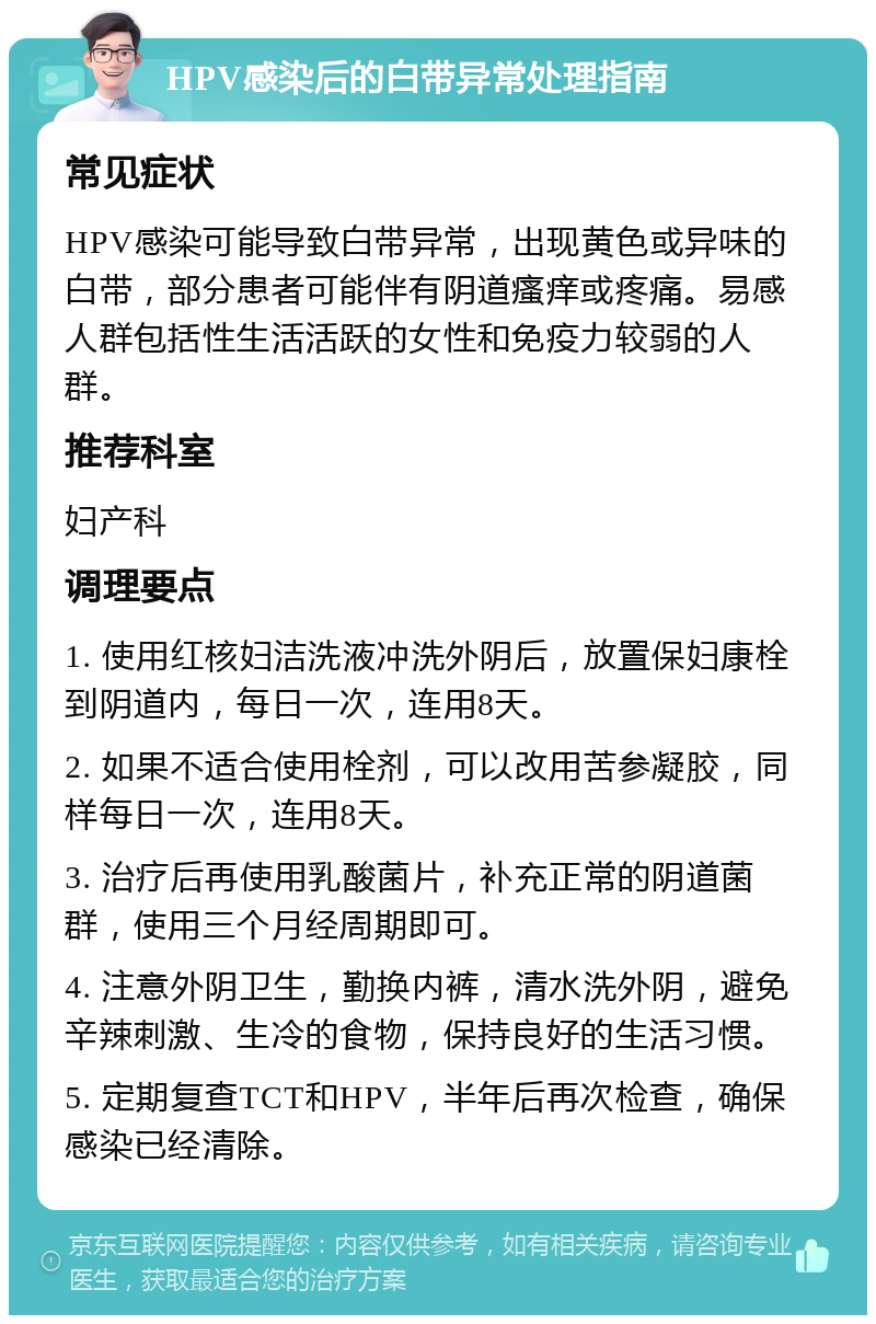 HPV感染后的白带异常处理指南 常见症状 HPV感染可能导致白带异常，出现黄色或异味的白带，部分患者可能伴有阴道瘙痒或疼痛。易感人群包括性生活活跃的女性和免疫力较弱的人群。 推荐科室 妇产科 调理要点 1. 使用红核妇洁洗液冲洗外阴后，放置保妇康栓到阴道内，每日一次，连用8天。 2. 如果不适合使用栓剂，可以改用苦参凝胶，同样每日一次，连用8天。 3. 治疗后再使用乳酸菌片，补充正常的阴道菌群，使用三个月经周期即可。 4. 注意外阴卫生，勤换内裤，清水洗外阴，避免辛辣刺激、生冷的食物，保持良好的生活习惯。 5. 定期复查TCT和HPV，半年后再次检查，确保感染已经清除。