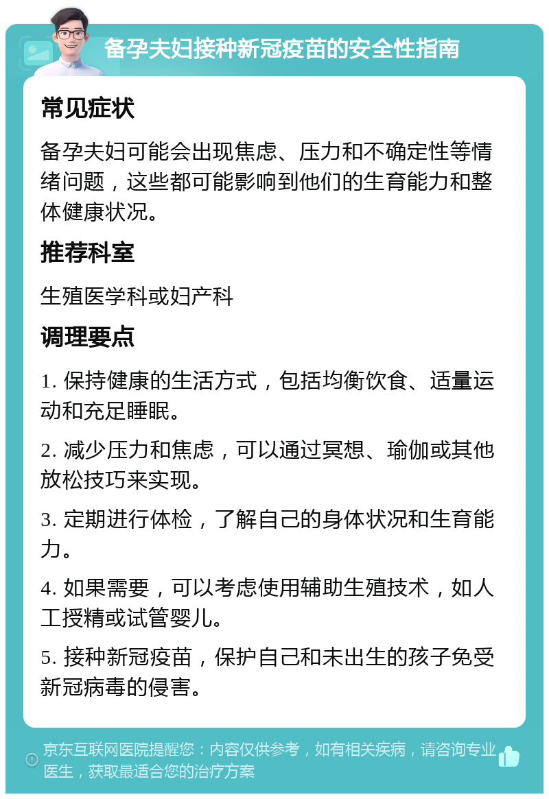 备孕夫妇接种新冠疫苗的安全性指南 常见症状 备孕夫妇可能会出现焦虑、压力和不确定性等情绪问题，这些都可能影响到他们的生育能力和整体健康状况。 推荐科室 生殖医学科或妇产科 调理要点 1. 保持健康的生活方式，包括均衡饮食、适量运动和充足睡眠。 2. 减少压力和焦虑，可以通过冥想、瑜伽或其他放松技巧来实现。 3. 定期进行体检，了解自己的身体状况和生育能力。 4. 如果需要，可以考虑使用辅助生殖技术，如人工授精或试管婴儿。 5. 接种新冠疫苗，保护自己和未出生的孩子免受新冠病毒的侵害。