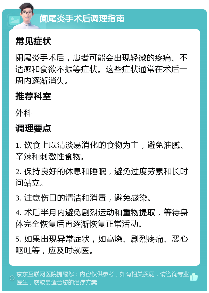 阑尾炎手术后调理指南 常见症状 阑尾炎手术后，患者可能会出现轻微的疼痛、不适感和食欲不振等症状。这些症状通常在术后一周内逐渐消失。 推荐科室 外科 调理要点 1. 饮食上以清淡易消化的食物为主，避免油腻、辛辣和刺激性食物。 2. 保持良好的休息和睡眠，避免过度劳累和长时间站立。 3. 注意伤口的清洁和消毒，避免感染。 4. 术后半月内避免剧烈运动和重物提取，等待身体完全恢复后再逐渐恢复正常活动。 5. 如果出现异常症状，如高烧、剧烈疼痛、恶心呕吐等，应及时就医。