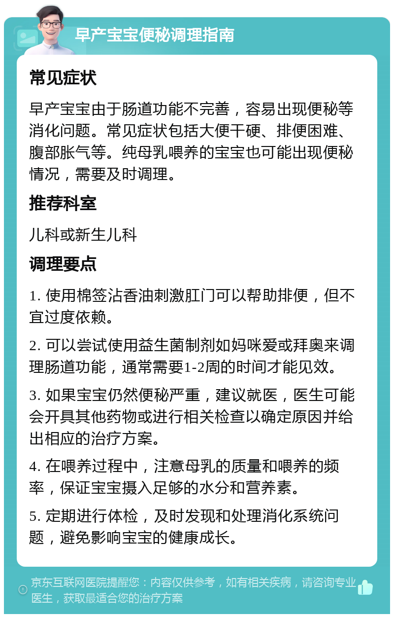 早产宝宝便秘调理指南 常见症状 早产宝宝由于肠道功能不完善，容易出现便秘等消化问题。常见症状包括大便干硬、排便困难、腹部胀气等。纯母乳喂养的宝宝也可能出现便秘情况，需要及时调理。 推荐科室 儿科或新生儿科 调理要点 1. 使用棉签沾香油刺激肛门可以帮助排便，但不宜过度依赖。 2. 可以尝试使用益生菌制剂如妈咪爱或拜奥来调理肠道功能，通常需要1-2周的时间才能见效。 3. 如果宝宝仍然便秘严重，建议就医，医生可能会开具其他药物或进行相关检查以确定原因并给出相应的治疗方案。 4. 在喂养过程中，注意母乳的质量和喂养的频率，保证宝宝摄入足够的水分和营养素。 5. 定期进行体检，及时发现和处理消化系统问题，避免影响宝宝的健康成长。