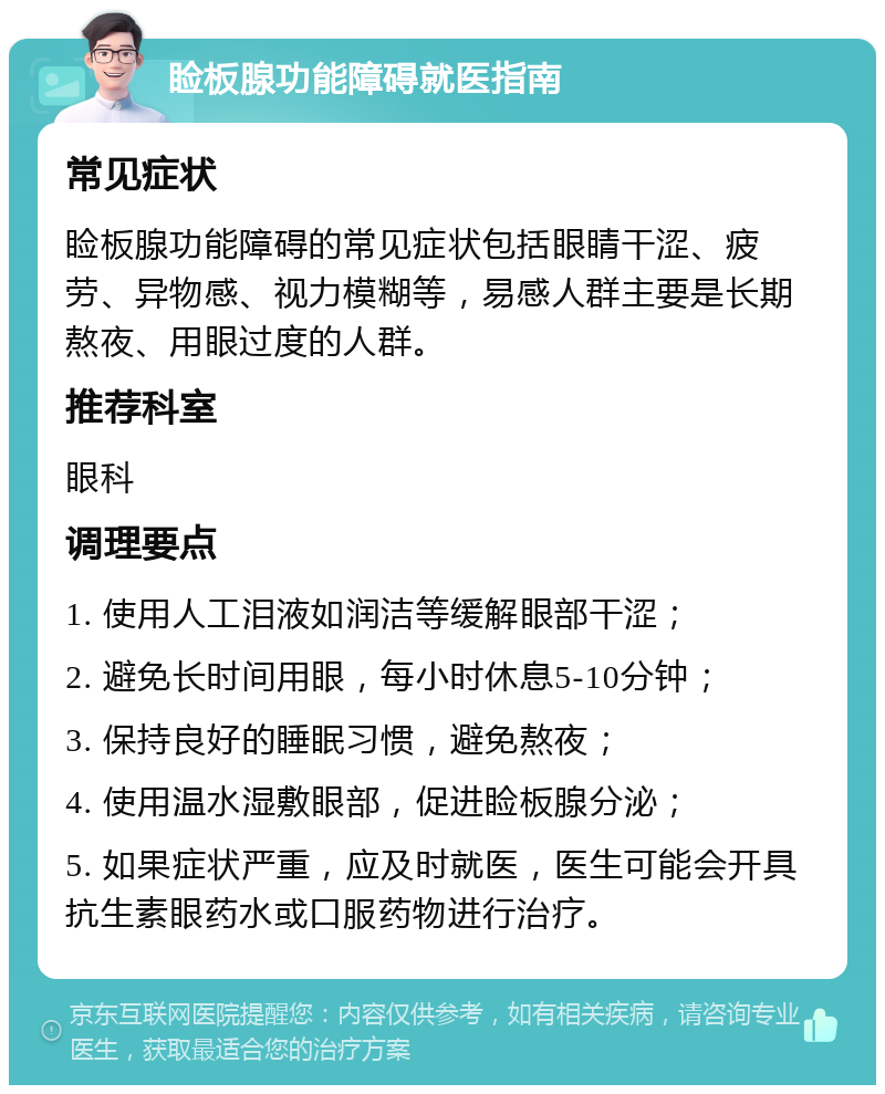 睑板腺功能障碍就医指南 常见症状 睑板腺功能障碍的常见症状包括眼睛干涩、疲劳、异物感、视力模糊等，易感人群主要是长期熬夜、用眼过度的人群。 推荐科室 眼科 调理要点 1. 使用人工泪液如润洁等缓解眼部干涩； 2. 避免长时间用眼，每小时休息5-10分钟； 3. 保持良好的睡眠习惯，避免熬夜； 4. 使用温水湿敷眼部，促进睑板腺分泌； 5. 如果症状严重，应及时就医，医生可能会开具抗生素眼药水或口服药物进行治疗。