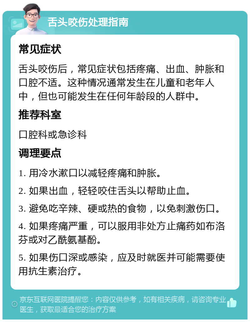 舌头咬伤处理指南 常见症状 舌头咬伤后，常见症状包括疼痛、出血、肿胀和口腔不适。这种情况通常发生在儿童和老年人中，但也可能发生在任何年龄段的人群中。 推荐科室 口腔科或急诊科 调理要点 1. 用冷水漱口以减轻疼痛和肿胀。 2. 如果出血，轻轻咬住舌头以帮助止血。 3. 避免吃辛辣、硬或热的食物，以免刺激伤口。 4. 如果疼痛严重，可以服用非处方止痛药如布洛芬或对乙酰氨基酚。 5. 如果伤口深或感染，应及时就医并可能需要使用抗生素治疗。