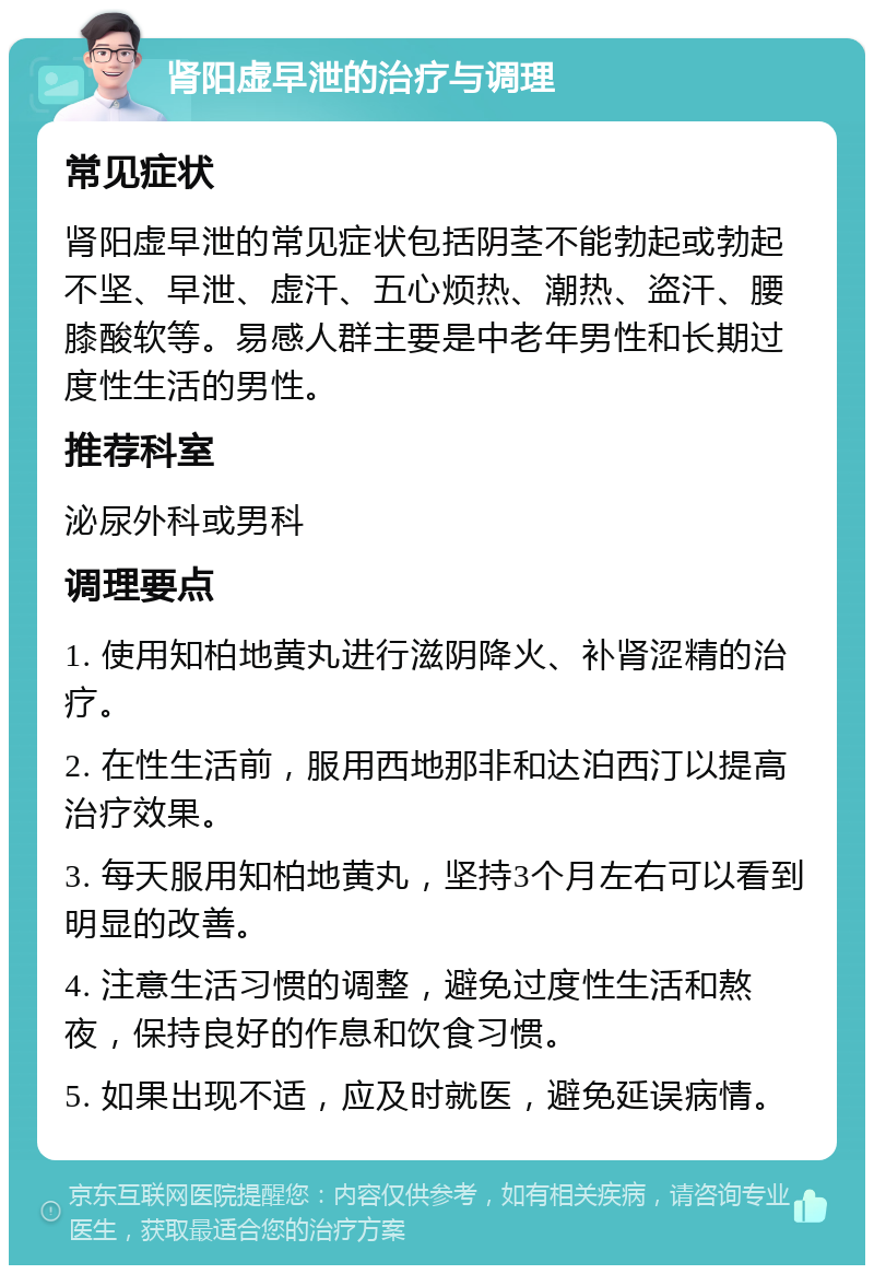 肾阳虚早泄的治疗与调理 常见症状 肾阳虚早泄的常见症状包括阴茎不能勃起或勃起不坚、早泄、虚汗、五心烦热、潮热、盗汗、腰膝酸软等。易感人群主要是中老年男性和长期过度性生活的男性。 推荐科室 泌尿外科或男科 调理要点 1. 使用知柏地黄丸进行滋阴降火、补肾涩精的治疗。 2. 在性生活前，服用西地那非和达泊西汀以提高治疗效果。 3. 每天服用知柏地黄丸，坚持3个月左右可以看到明显的改善。 4. 注意生活习惯的调整，避免过度性生活和熬夜，保持良好的作息和饮食习惯。 5. 如果出现不适，应及时就医，避免延误病情。