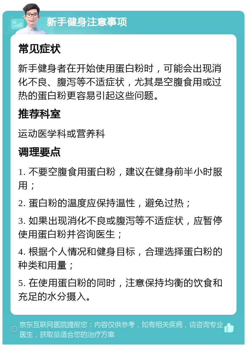 新手健身注意事项 常见症状 新手健身者在开始使用蛋白粉时，可能会出现消化不良、腹泻等不适症状，尤其是空腹食用或过热的蛋白粉更容易引起这些问题。 推荐科室 运动医学科或营养科 调理要点 1. 不要空腹食用蛋白粉，建议在健身前半小时服用； 2. 蛋白粉的温度应保持温性，避免过热； 3. 如果出现消化不良或腹泻等不适症状，应暂停使用蛋白粉并咨询医生； 4. 根据个人情况和健身目标，合理选择蛋白粉的种类和用量； 5. 在使用蛋白粉的同时，注意保持均衡的饮食和充足的水分摄入。