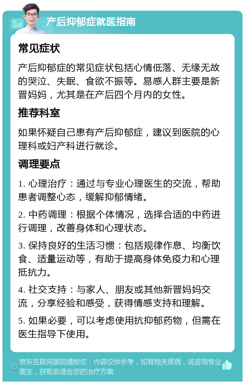 产后抑郁症就医指南 常见症状 产后抑郁症的常见症状包括心情低落、无缘无故的哭泣、失眠、食欲不振等。易感人群主要是新晋妈妈，尤其是在产后四个月内的女性。 推荐科室 如果怀疑自己患有产后抑郁症，建议到医院的心理科或妇产科进行就诊。 调理要点 1. 心理治疗：通过与专业心理医生的交流，帮助患者调整心态，缓解抑郁情绪。 2. 中药调理：根据个体情况，选择合适的中药进行调理，改善身体和心理状态。 3. 保持良好的生活习惯：包括规律作息、均衡饮食、适量运动等，有助于提高身体免疫力和心理抵抗力。 4. 社交支持：与家人、朋友或其他新晋妈妈交流，分享经验和感受，获得情感支持和理解。 5. 如果必要，可以考虑使用抗抑郁药物，但需在医生指导下使用。