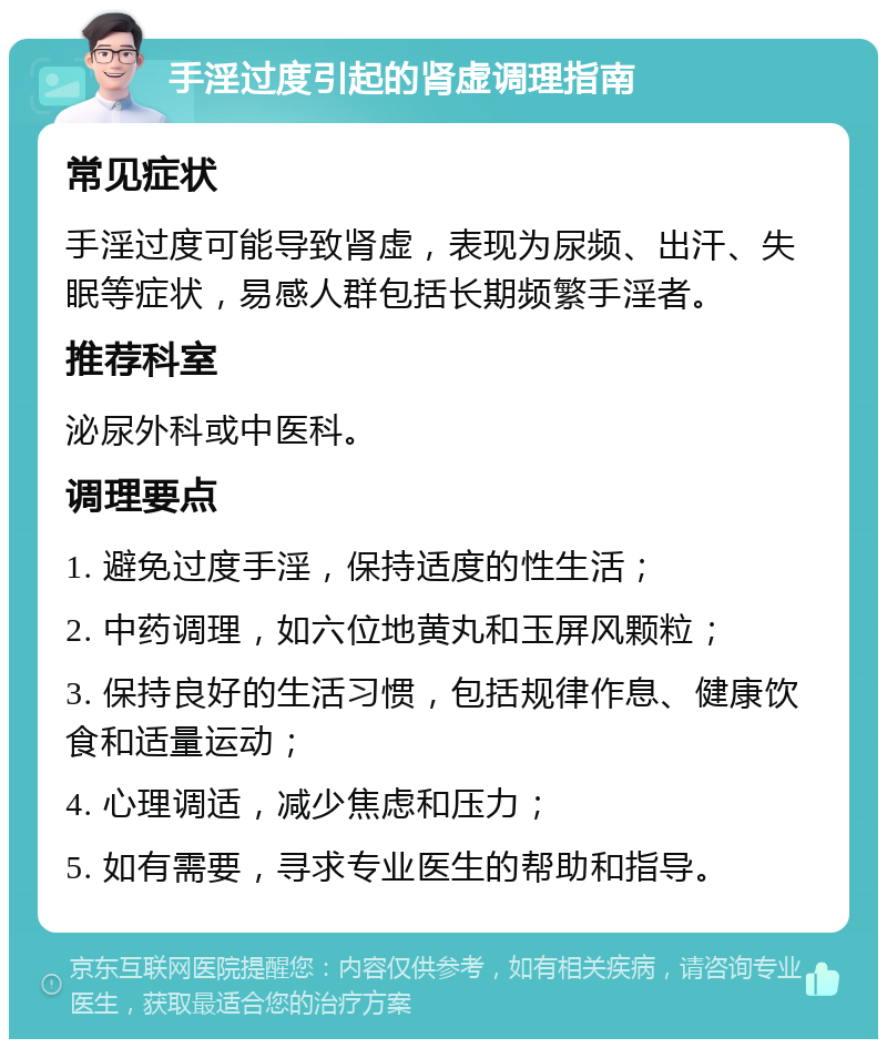 手淫过度引起的肾虚调理指南 常见症状 手淫过度可能导致肾虚，表现为尿频、出汗、失眠等症状，易感人群包括长期频繁手淫者。 推荐科室 泌尿外科或中医科。 调理要点 1. 避免过度手淫，保持适度的性生活； 2. 中药调理，如六位地黄丸和玉屏风颗粒； 3. 保持良好的生活习惯，包括规律作息、健康饮食和适量运动； 4. 心理调适，减少焦虑和压力； 5. 如有需要，寻求专业医生的帮助和指导。