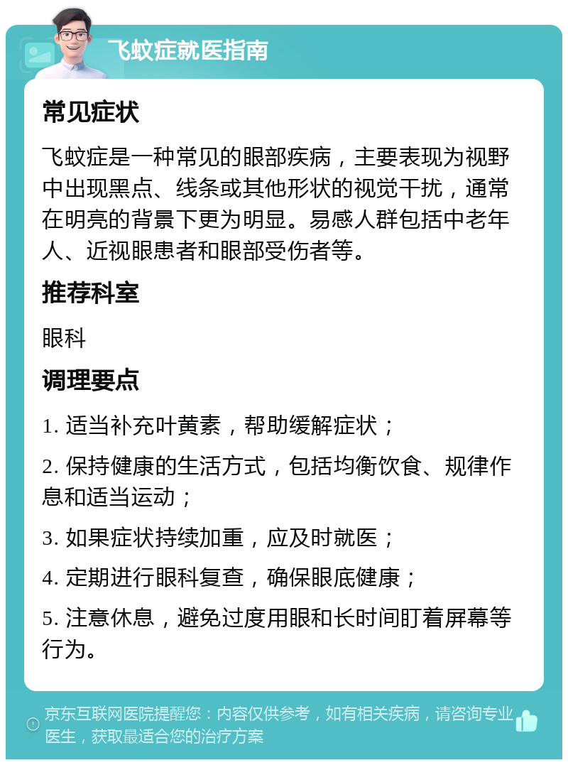 飞蚊症就医指南 常见症状 飞蚊症是一种常见的眼部疾病，主要表现为视野中出现黑点、线条或其他形状的视觉干扰，通常在明亮的背景下更为明显。易感人群包括中老年人、近视眼患者和眼部受伤者等。 推荐科室 眼科 调理要点 1. 适当补充叶黄素，帮助缓解症状； 2. 保持健康的生活方式，包括均衡饮食、规律作息和适当运动； 3. 如果症状持续加重，应及时就医； 4. 定期进行眼科复查，确保眼底健康； 5. 注意休息，避免过度用眼和长时间盯着屏幕等行为。