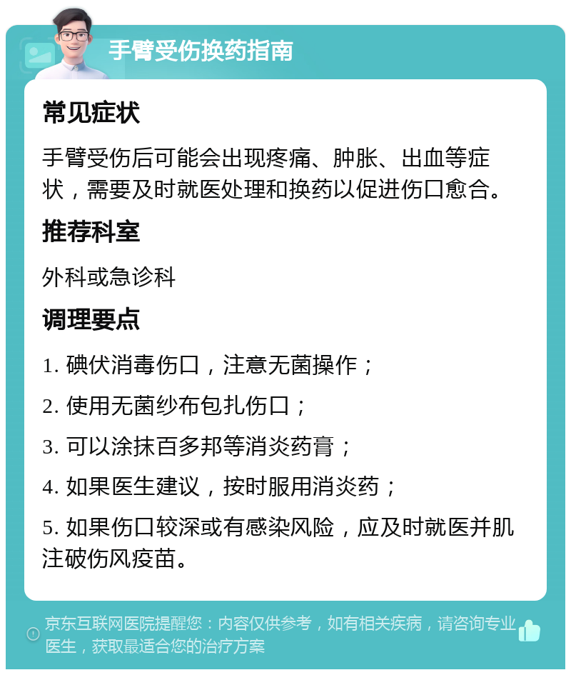 手臂受伤换药指南 常见症状 手臂受伤后可能会出现疼痛、肿胀、出血等症状，需要及时就医处理和换药以促进伤口愈合。 推荐科室 外科或急诊科 调理要点 1. 碘伏消毒伤口，注意无菌操作； 2. 使用无菌纱布包扎伤口； 3. 可以涂抹百多邦等消炎药膏； 4. 如果医生建议，按时服用消炎药； 5. 如果伤口较深或有感染风险，应及时就医并肌注破伤风疫苗。