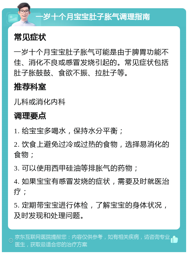 一岁十个月宝宝肚子胀气调理指南 常见症状 一岁十个月宝宝肚子胀气可能是由于脾胃功能不佳、消化不良或感冒发烧引起的。常见症状包括肚子胀鼓鼓、食欲不振、拉肚子等。 推荐科室 儿科或消化内科 调理要点 1. 给宝宝多喝水，保持水分平衡； 2. 饮食上避免过冷或过热的食物，选择易消化的食物； 3. 可以使用西甲硅油等排胀气的药物； 4. 如果宝宝有感冒发烧的症状，需要及时就医治疗； 5. 定期带宝宝进行体检，了解宝宝的身体状况，及时发现和处理问题。