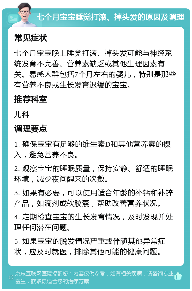 七个月宝宝睡觉打滚、掉头发的原因及调理 常见症状 七个月宝宝晚上睡觉打滚、掉头发可能与神经系统发育不完善、营养素缺乏或其他生理因素有关。易感人群包括7个月左右的婴儿，特别是那些有营养不良或生长发育迟缓的宝宝。 推荐科室 儿科 调理要点 1. 确保宝宝有足够的维生素D和其他营养素的摄入，避免营养不良。 2. 观察宝宝的睡眠质量，保持安静、舒适的睡眠环境，减少夜间醒来的次数。 3. 如果有必要，可以使用适合年龄的补钙和补锌产品，如滴剂或软胶囊，帮助改善营养状况。 4. 定期检查宝宝的生长发育情况，及时发现并处理任何潜在问题。 5. 如果宝宝的脱发情况严重或伴随其他异常症状，应及时就医，排除其他可能的健康问题。