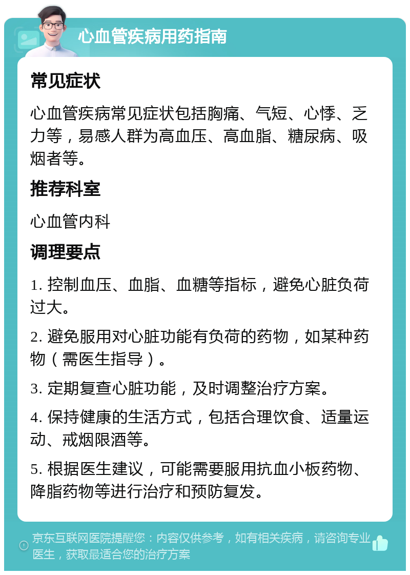 心血管疾病用药指南 常见症状 心血管疾病常见症状包括胸痛、气短、心悸、乏力等，易感人群为高血压、高血脂、糖尿病、吸烟者等。 推荐科室 心血管内科 调理要点 1. 控制血压、血脂、血糖等指标，避免心脏负荷过大。 2. 避免服用对心脏功能有负荷的药物，如某种药物（需医生指导）。 3. 定期复查心脏功能，及时调整治疗方案。 4. 保持健康的生活方式，包括合理饮食、适量运动、戒烟限酒等。 5. 根据医生建议，可能需要服用抗血小板药物、降脂药物等进行治疗和预防复发。