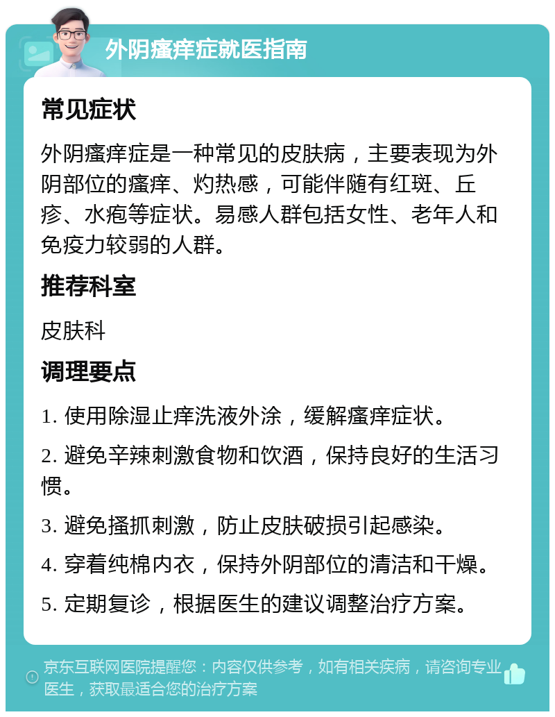 外阴瘙痒症就医指南 常见症状 外阴瘙痒症是一种常见的皮肤病，主要表现为外阴部位的瘙痒、灼热感，可能伴随有红斑、丘疹、水疱等症状。易感人群包括女性、老年人和免疫力较弱的人群。 推荐科室 皮肤科 调理要点 1. 使用除湿止痒洗液外涂，缓解瘙痒症状。 2. 避免辛辣刺激食物和饮酒，保持良好的生活习惯。 3. 避免搔抓刺激，防止皮肤破损引起感染。 4. 穿着纯棉内衣，保持外阴部位的清洁和干燥。 5. 定期复诊，根据医生的建议调整治疗方案。