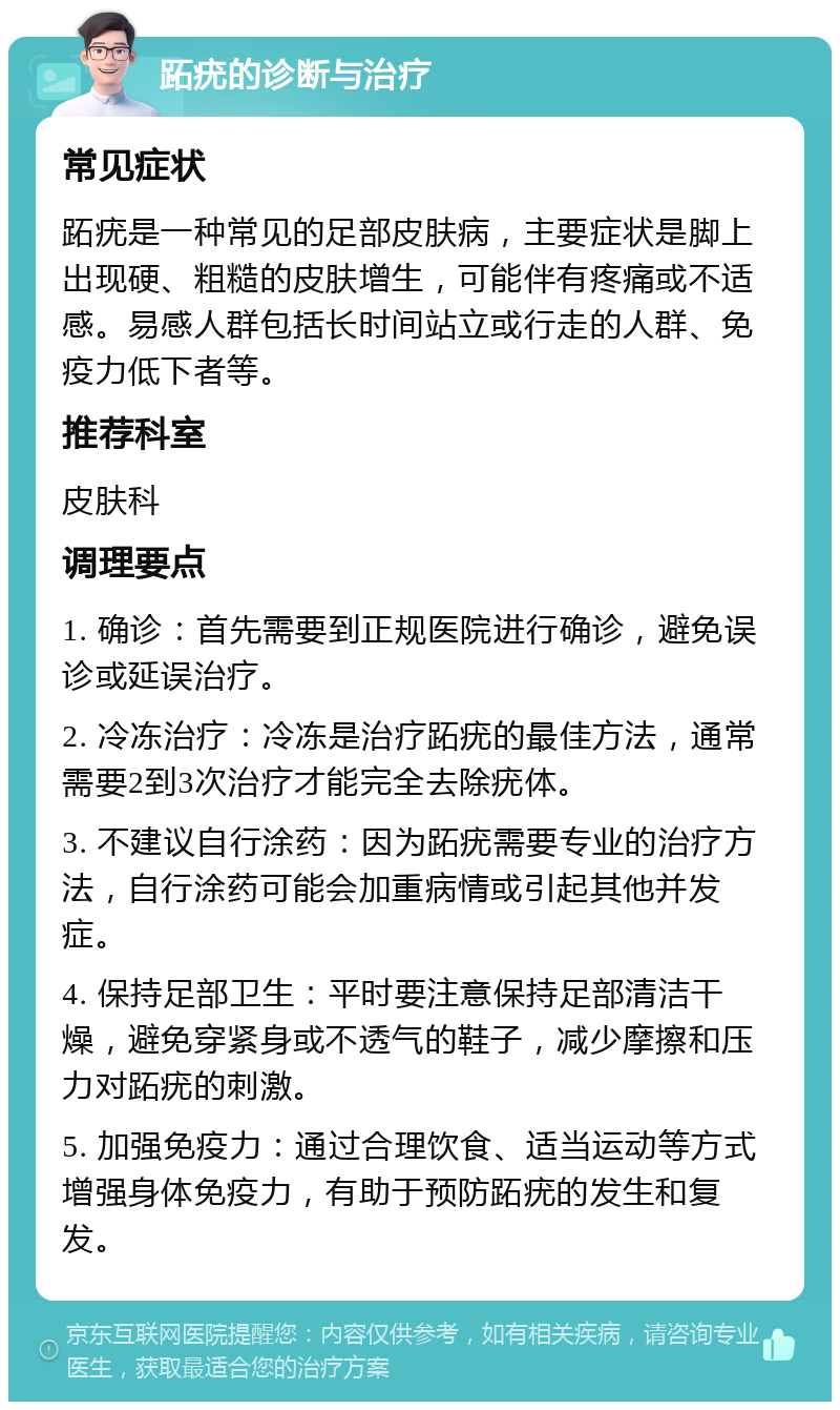 跖疣的诊断与治疗 常见症状 跖疣是一种常见的足部皮肤病，主要症状是脚上出现硬、粗糙的皮肤增生，可能伴有疼痛或不适感。易感人群包括长时间站立或行走的人群、免疫力低下者等。 推荐科室 皮肤科 调理要点 1. 确诊：首先需要到正规医院进行确诊，避免误诊或延误治疗。 2. 冷冻治疗：冷冻是治疗跖疣的最佳方法，通常需要2到3次治疗才能完全去除疣体。 3. 不建议自行涂药：因为跖疣需要专业的治疗方法，自行涂药可能会加重病情或引起其他并发症。 4. 保持足部卫生：平时要注意保持足部清洁干燥，避免穿紧身或不透气的鞋子，减少摩擦和压力对跖疣的刺激。 5. 加强免疫力：通过合理饮食、适当运动等方式增强身体免疫力，有助于预防跖疣的发生和复发。