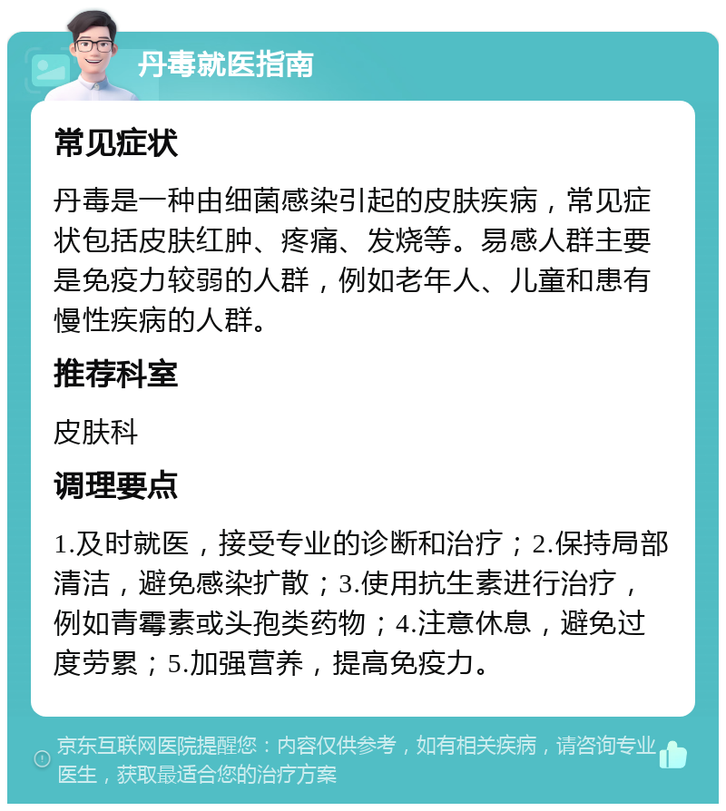 丹毒就医指南 常见症状 丹毒是一种由细菌感染引起的皮肤疾病，常见症状包括皮肤红肿、疼痛、发烧等。易感人群主要是免疫力较弱的人群，例如老年人、儿童和患有慢性疾病的人群。 推荐科室 皮肤科 调理要点 1.及时就医，接受专业的诊断和治疗；2.保持局部清洁，避免感染扩散；3.使用抗生素进行治疗，例如青霉素或头孢类药物；4.注意休息，避免过度劳累；5.加强营养，提高免疫力。