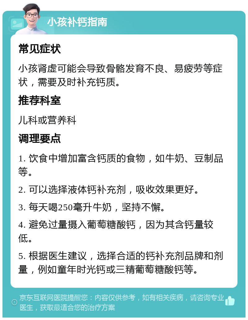 小孩补钙指南 常见症状 小孩肾虚可能会导致骨骼发育不良、易疲劳等症状，需要及时补充钙质。 推荐科室 儿科或营养科 调理要点 1. 饮食中增加富含钙质的食物，如牛奶、豆制品等。 2. 可以选择液体钙补充剂，吸收效果更好。 3. 每天喝250毫升牛奶，坚持不懈。 4. 避免过量摄入葡萄糖酸钙，因为其含钙量较低。 5. 根据医生建议，选择合适的钙补充剂品牌和剂量，例如童年时光钙或三精葡萄糖酸钙等。