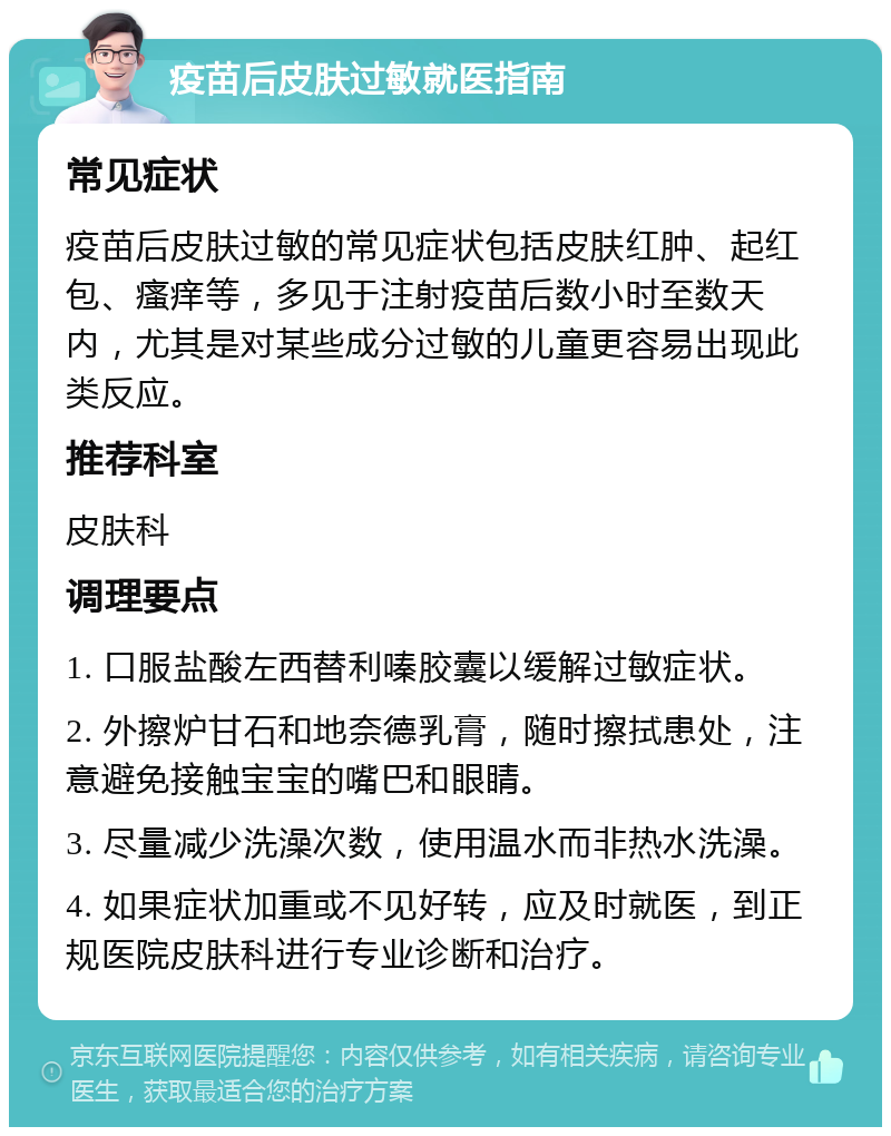 疫苗后皮肤过敏就医指南 常见症状 疫苗后皮肤过敏的常见症状包括皮肤红肿、起红包、瘙痒等，多见于注射疫苗后数小时至数天内，尤其是对某些成分过敏的儿童更容易出现此类反应。 推荐科室 皮肤科 调理要点 1. 口服盐酸左西替利嗪胶囊以缓解过敏症状。 2. 外擦炉甘石和地奈德乳膏，随时擦拭患处，注意避免接触宝宝的嘴巴和眼睛。 3. 尽量减少洗澡次数，使用温水而非热水洗澡。 4. 如果症状加重或不见好转，应及时就医，到正规医院皮肤科进行专业诊断和治疗。