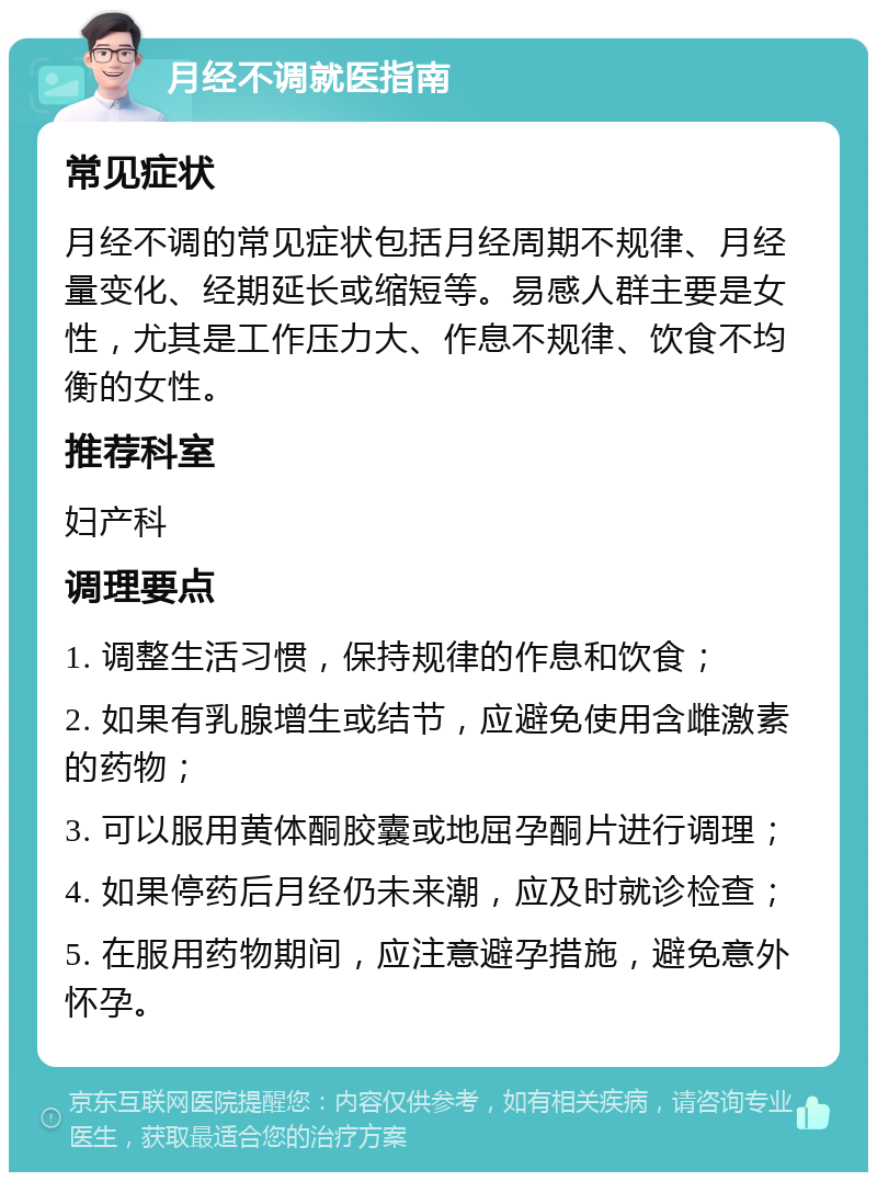 月经不调就医指南 常见症状 月经不调的常见症状包括月经周期不规律、月经量变化、经期延长或缩短等。易感人群主要是女性，尤其是工作压力大、作息不规律、饮食不均衡的女性。 推荐科室 妇产科 调理要点 1. 调整生活习惯，保持规律的作息和饮食； 2. 如果有乳腺增生或结节，应避免使用含雌激素的药物； 3. 可以服用黄体酮胶囊或地屈孕酮片进行调理； 4. 如果停药后月经仍未来潮，应及时就诊检查； 5. 在服用药物期间，应注意避孕措施，避免意外怀孕。