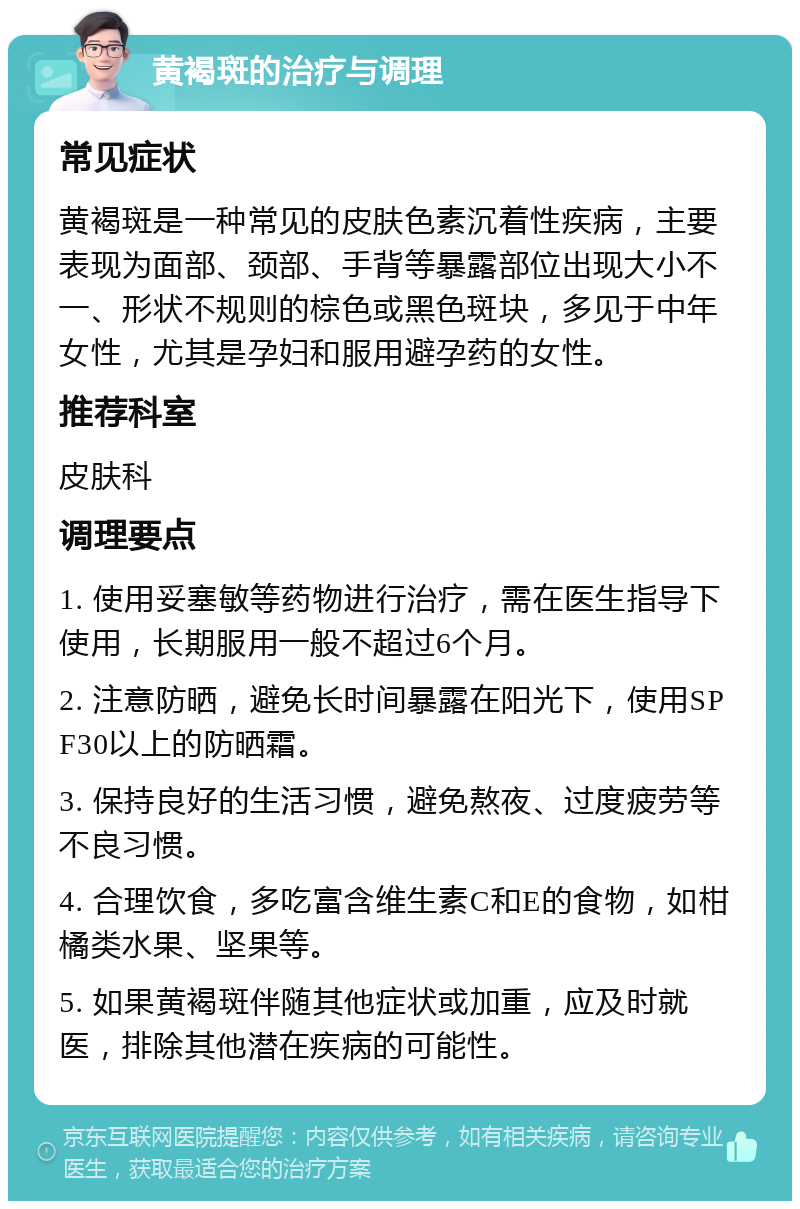 黄褐斑的治疗与调理 常见症状 黄褐斑是一种常见的皮肤色素沉着性疾病，主要表现为面部、颈部、手背等暴露部位出现大小不一、形状不规则的棕色或黑色斑块，多见于中年女性，尤其是孕妇和服用避孕药的女性。 推荐科室 皮肤科 调理要点 1. 使用妥塞敏等药物进行治疗，需在医生指导下使用，长期服用一般不超过6个月。 2. 注意防晒，避免长时间暴露在阳光下，使用SPF30以上的防晒霜。 3. 保持良好的生活习惯，避免熬夜、过度疲劳等不良习惯。 4. 合理饮食，多吃富含维生素C和E的食物，如柑橘类水果、坚果等。 5. 如果黄褐斑伴随其他症状或加重，应及时就医，排除其他潜在疾病的可能性。