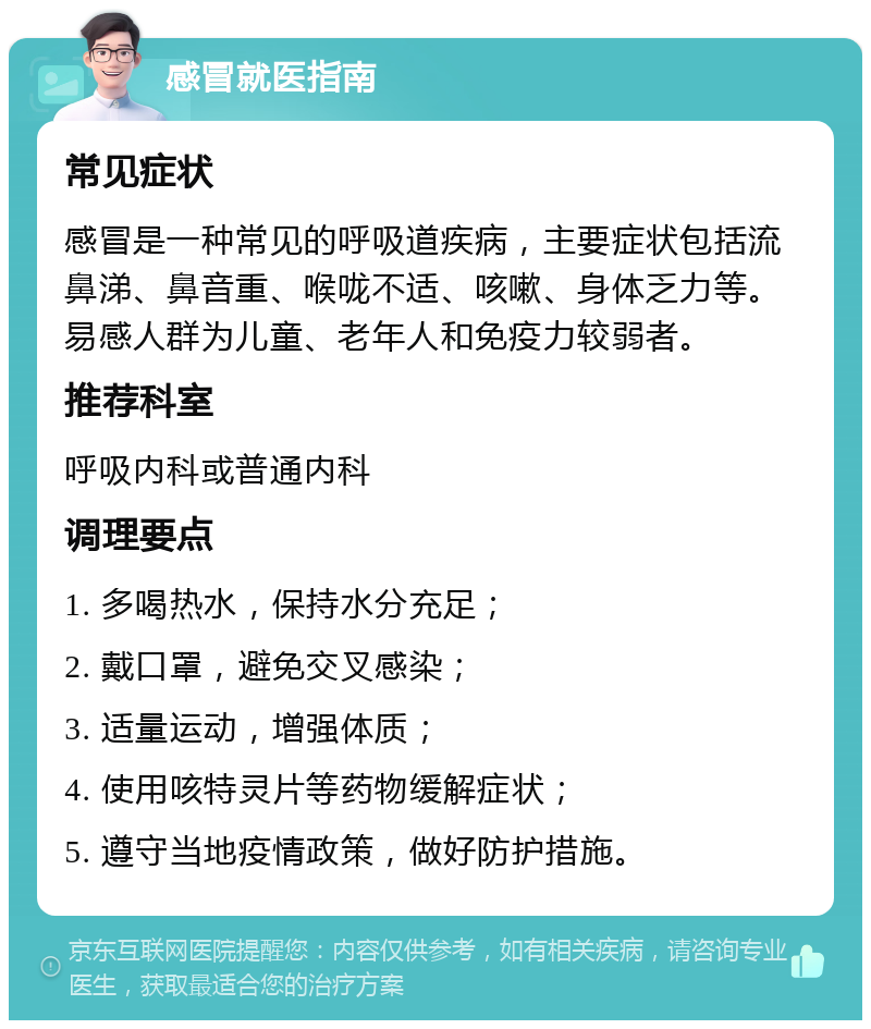 感冒就医指南 常见症状 感冒是一种常见的呼吸道疾病，主要症状包括流鼻涕、鼻音重、喉咙不适、咳嗽、身体乏力等。易感人群为儿童、老年人和免疫力较弱者。 推荐科室 呼吸内科或普通内科 调理要点 1. 多喝热水，保持水分充足； 2. 戴口罩，避免交叉感染； 3. 适量运动，增强体质； 4. 使用咳特灵片等药物缓解症状； 5. 遵守当地疫情政策，做好防护措施。