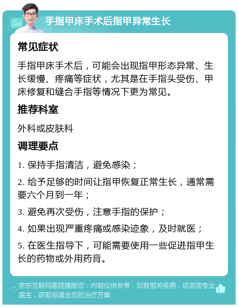 手指甲床手术后指甲异常生长 常见症状 手指甲床手术后，可能会出现指甲形态异常、生长缓慢、疼痛等症状，尤其是在手指头受伤、甲床修复和缝合手指等情况下更为常见。 推荐科室 外科或皮肤科 调理要点 1. 保持手指清洁，避免感染； 2. 给予足够的时间让指甲恢复正常生长，通常需要六个月到一年； 3. 避免再次受伤，注意手指的保护； 4. 如果出现严重疼痛或感染迹象，及时就医； 5. 在医生指导下，可能需要使用一些促进指甲生长的药物或外用药膏。