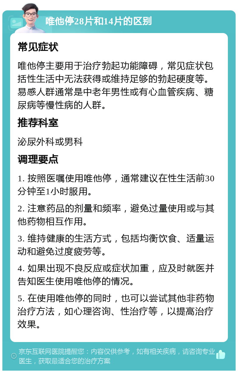 唯他停28片和14片的区别 常见症状 唯他停主要用于治疗勃起功能障碍，常见症状包括性生活中无法获得或维持足够的勃起硬度等。易感人群通常是中老年男性或有心血管疾病、糖尿病等慢性病的人群。 推荐科室 泌尿外科或男科 调理要点 1. 按照医嘱使用唯他停，通常建议在性生活前30分钟至1小时服用。 2. 注意药品的剂量和频率，避免过量使用或与其他药物相互作用。 3. 维持健康的生活方式，包括均衡饮食、适量运动和避免过度疲劳等。 4. 如果出现不良反应或症状加重，应及时就医并告知医生使用唯他停的情况。 5. 在使用唯他停的同时，也可以尝试其他非药物治疗方法，如心理咨询、性治疗等，以提高治疗效果。