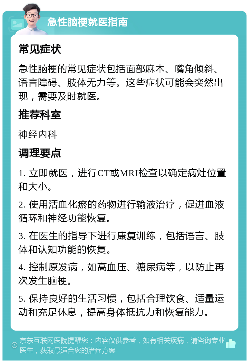 急性脑梗就医指南 常见症状 急性脑梗的常见症状包括面部麻木、嘴角倾斜、语言障碍、肢体无力等。这些症状可能会突然出现，需要及时就医。 推荐科室 神经内科 调理要点 1. 立即就医，进行CT或MRI检查以确定病灶位置和大小。 2. 使用活血化瘀的药物进行输液治疗，促进血液循环和神经功能恢复。 3. 在医生的指导下进行康复训练，包括语言、肢体和认知功能的恢复。 4. 控制原发病，如高血压、糖尿病等，以防止再次发生脑梗。 5. 保持良好的生活习惯，包括合理饮食、适量运动和充足休息，提高身体抵抗力和恢复能力。