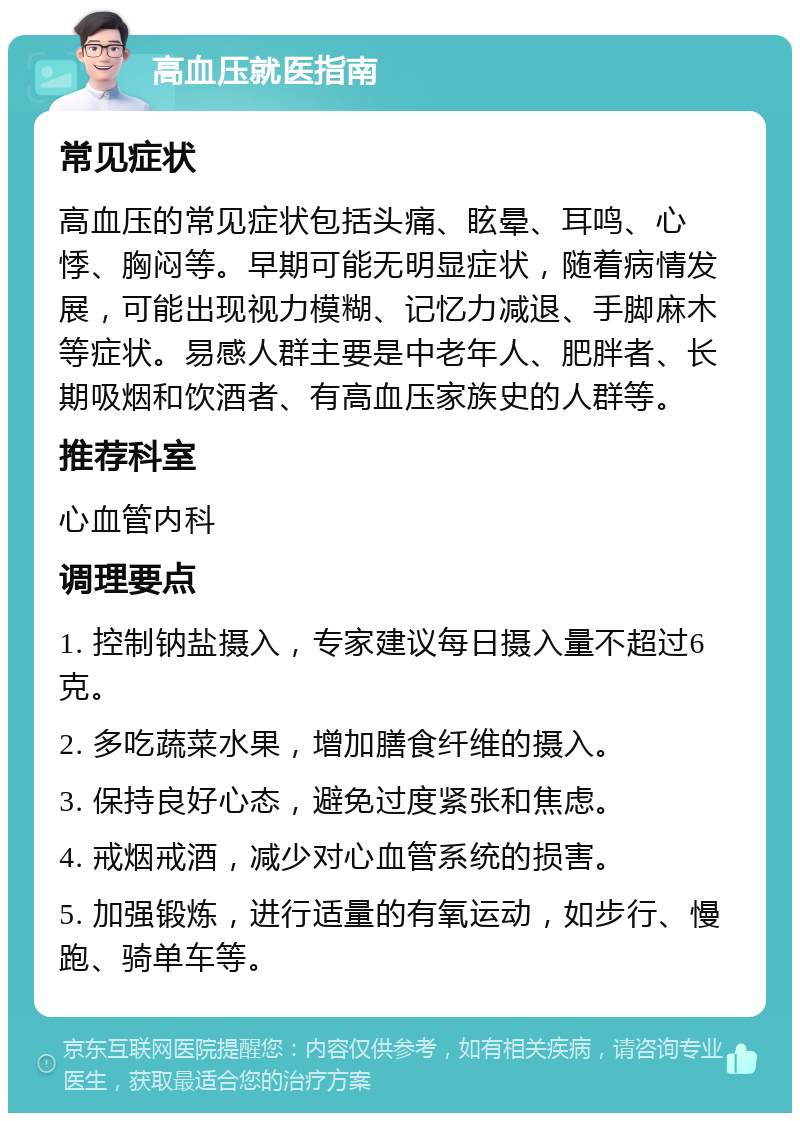 高血压就医指南 常见症状 高血压的常见症状包括头痛、眩晕、耳鸣、心悸、胸闷等。早期可能无明显症状，随着病情发展，可能出现视力模糊、记忆力减退、手脚麻木等症状。易感人群主要是中老年人、肥胖者、长期吸烟和饮酒者、有高血压家族史的人群等。 推荐科室 心血管内科 调理要点 1. 控制钠盐摄入，专家建议每日摄入量不超过6克。 2. 多吃蔬菜水果，增加膳食纤维的摄入。 3. 保持良好心态，避免过度紧张和焦虑。 4. 戒烟戒酒，减少对心血管系统的损害。 5. 加强锻炼，进行适量的有氧运动，如步行、慢跑、骑单车等。