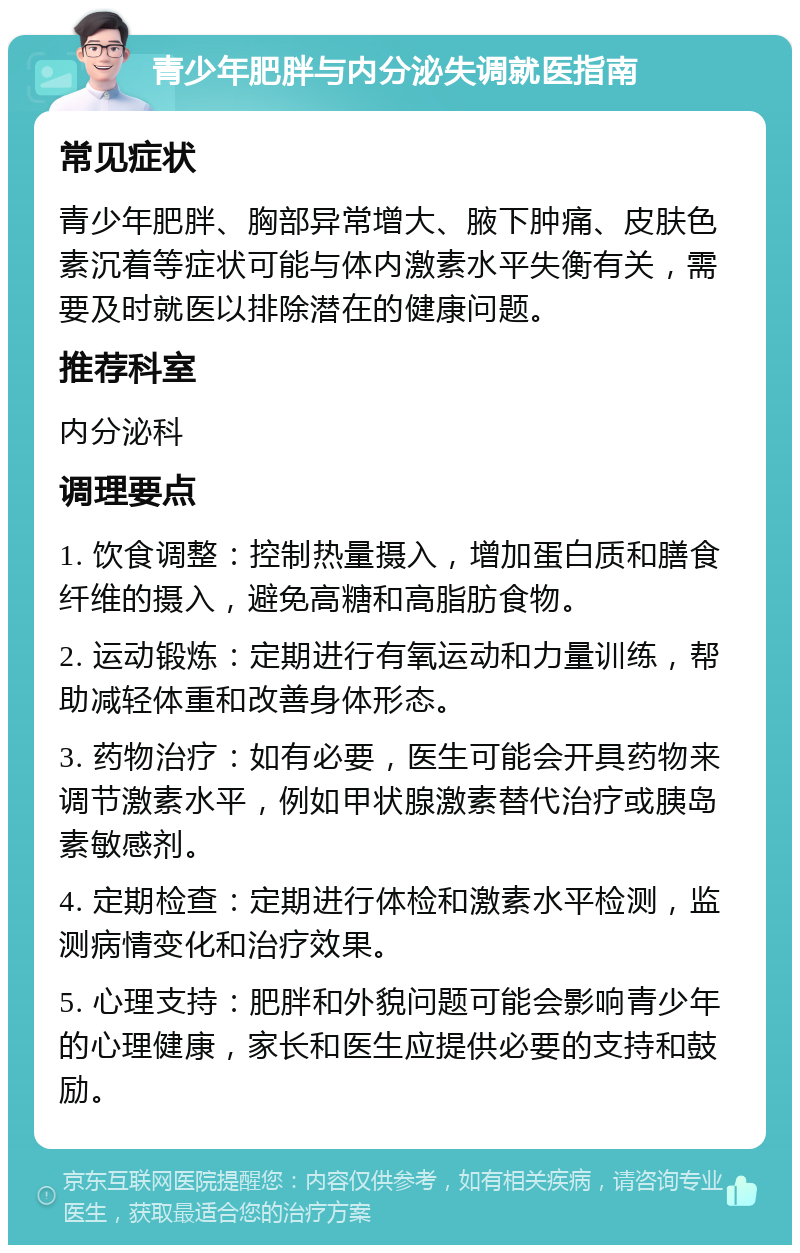 青少年肥胖与内分泌失调就医指南 常见症状 青少年肥胖、胸部异常增大、腋下肿痛、皮肤色素沉着等症状可能与体内激素水平失衡有关，需要及时就医以排除潜在的健康问题。 推荐科室 内分泌科 调理要点 1. 饮食调整：控制热量摄入，增加蛋白质和膳食纤维的摄入，避免高糖和高脂肪食物。 2. 运动锻炼：定期进行有氧运动和力量训练，帮助减轻体重和改善身体形态。 3. 药物治疗：如有必要，医生可能会开具药物来调节激素水平，例如甲状腺激素替代治疗或胰岛素敏感剂。 4. 定期检查：定期进行体检和激素水平检测，监测病情变化和治疗效果。 5. 心理支持：肥胖和外貌问题可能会影响青少年的心理健康，家长和医生应提供必要的支持和鼓励。