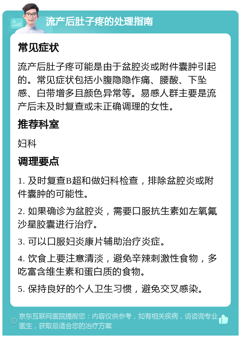 流产后肚子疼的处理指南 常见症状 流产后肚子疼可能是由于盆腔炎或附件囊肿引起的。常见症状包括小腹隐隐作痛、腰酸、下坠感、白带增多且颜色异常等。易感人群主要是流产后未及时复查或未正确调理的女性。 推荐科室 妇科 调理要点 1. 及时复查B超和做妇科检查，排除盆腔炎或附件囊肿的可能性。 2. 如果确诊为盆腔炎，需要口服抗生素如左氧氟沙星胶囊进行治疗。 3. 可以口服妇炎康片辅助治疗炎症。 4. 饮食上要注意清淡，避免辛辣刺激性食物，多吃富含维生素和蛋白质的食物。 5. 保持良好的个人卫生习惯，避免交叉感染。