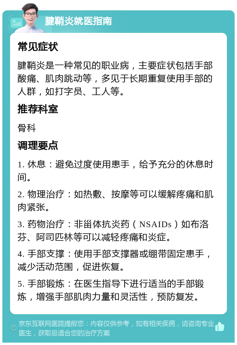 腱鞘炎就医指南 常见症状 腱鞘炎是一种常见的职业病，主要症状包括手部酸痛、肌肉跳动等，多见于长期重复使用手部的人群，如打字员、工人等。 推荐科室 骨科 调理要点 1. 休息：避免过度使用患手，给予充分的休息时间。 2. 物理治疗：如热敷、按摩等可以缓解疼痛和肌肉紧张。 3. 药物治疗：非甾体抗炎药（NSAIDs）如布洛芬、阿司匹林等可以减轻疼痛和炎症。 4. 手部支撑：使用手部支撑器或绷带固定患手，减少活动范围，促进恢复。 5. 手部锻炼：在医生指导下进行适当的手部锻炼，增强手部肌肉力量和灵活性，预防复发。