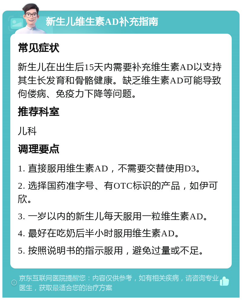 新生儿维生素AD补充指南 常见症状 新生儿在出生后15天内需要补充维生素AD以支持其生长发育和骨骼健康。缺乏维生素AD可能导致佝偻病、免疫力下降等问题。 推荐科室 儿科 调理要点 1. 直接服用维生素AD，不需要交替使用D3。 2. 选择国药准字号、有OTC标识的产品，如伊可欣。 3. 一岁以内的新生儿每天服用一粒维生素AD。 4. 最好在吃奶后半小时服用维生素AD。 5. 按照说明书的指示服用，避免过量或不足。