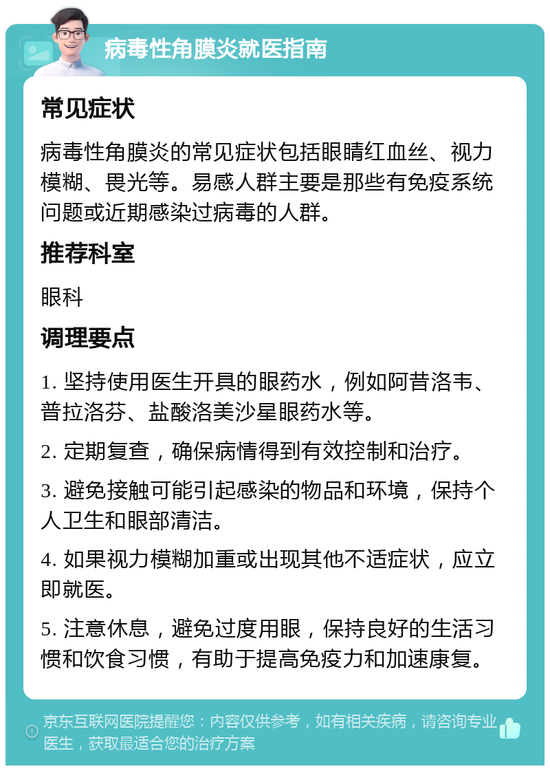 病毒性角膜炎就医指南 常见症状 病毒性角膜炎的常见症状包括眼睛红血丝、视力模糊、畏光等。易感人群主要是那些有免疫系统问题或近期感染过病毒的人群。 推荐科室 眼科 调理要点 1. 坚持使用医生开具的眼药水，例如阿昔洛韦、普拉洛芬、盐酸洛美沙星眼药水等。 2. 定期复查，确保病情得到有效控制和治疗。 3. 避免接触可能引起感染的物品和环境，保持个人卫生和眼部清洁。 4. 如果视力模糊加重或出现其他不适症状，应立即就医。 5. 注意休息，避免过度用眼，保持良好的生活习惯和饮食习惯，有助于提高免疫力和加速康复。