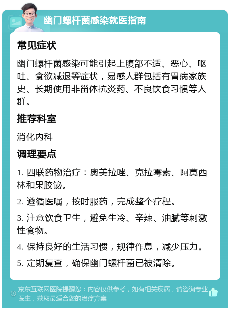 幽门螺杆菌感染就医指南 常见症状 幽门螺杆菌感染可能引起上腹部不适、恶心、呕吐、食欲减退等症状，易感人群包括有胃病家族史、长期使用非甾体抗炎药、不良饮食习惯等人群。 推荐科室 消化内科 调理要点 1. 四联药物治疗：奥美拉唑、克拉霉素、阿莫西林和果胶铋。 2. 遵循医嘱，按时服药，完成整个疗程。 3. 注意饮食卫生，避免生冷、辛辣、油腻等刺激性食物。 4. 保持良好的生活习惯，规律作息，减少压力。 5. 定期复查，确保幽门螺杆菌已被清除。